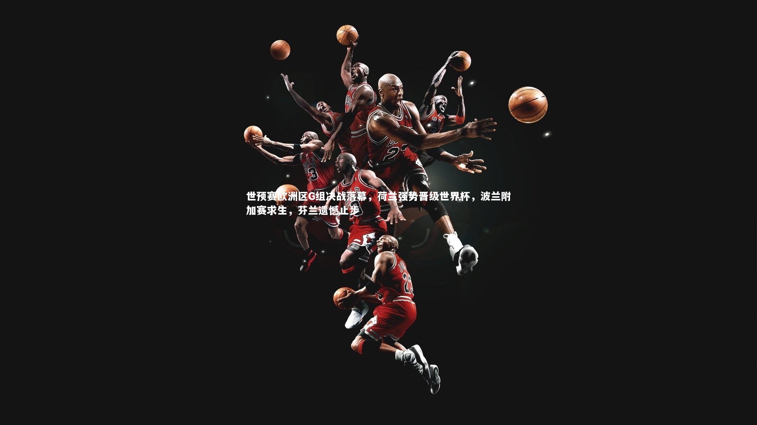 世预赛欧洲区G组决战落幕,荷兰强势晋级世界杯,波兰附加赛求生,芬兰遗憾止步