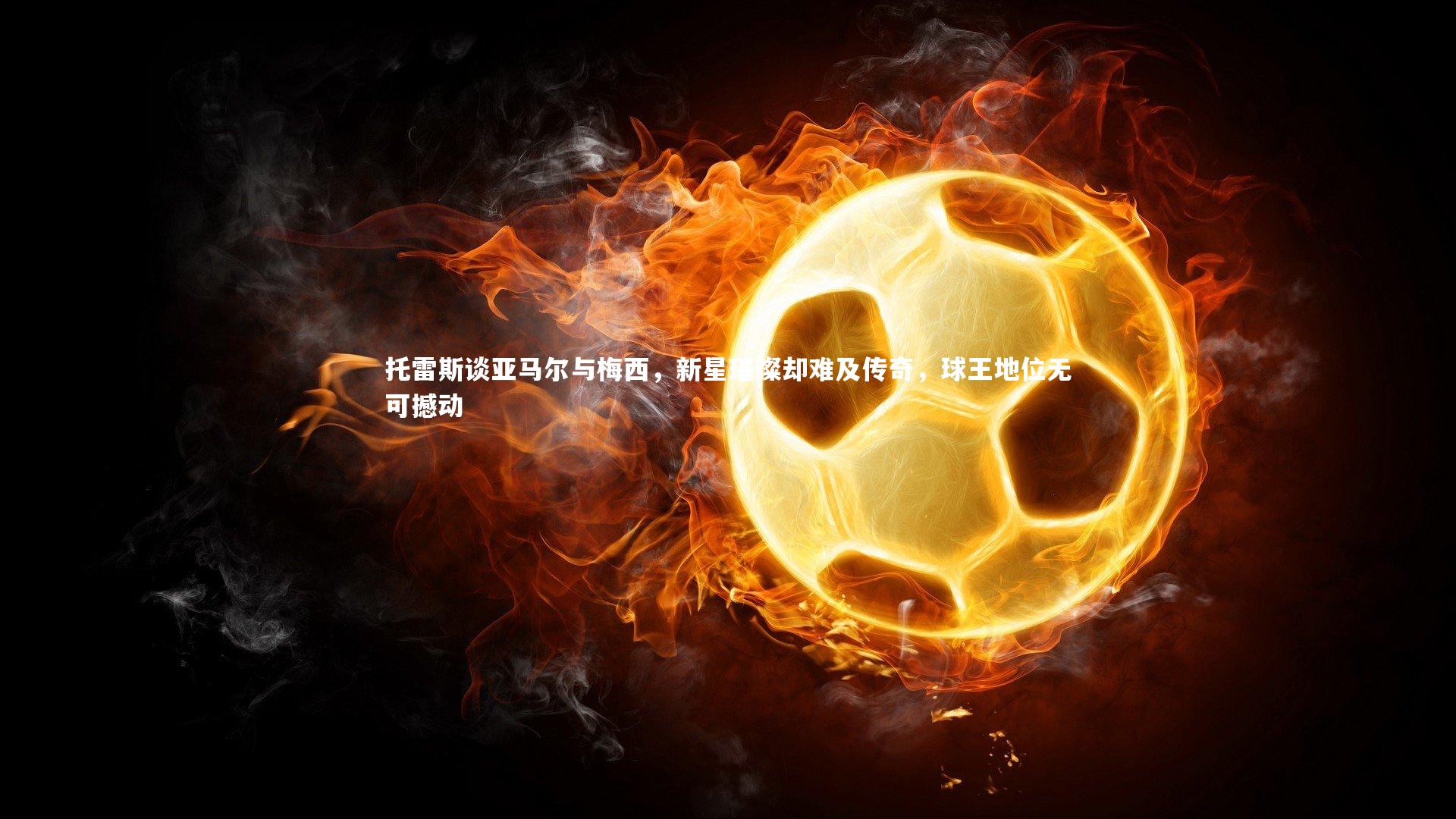 托雷斯谈亚马尔与梅西，新星璀璨却难及传奇，球王地位无可撼动